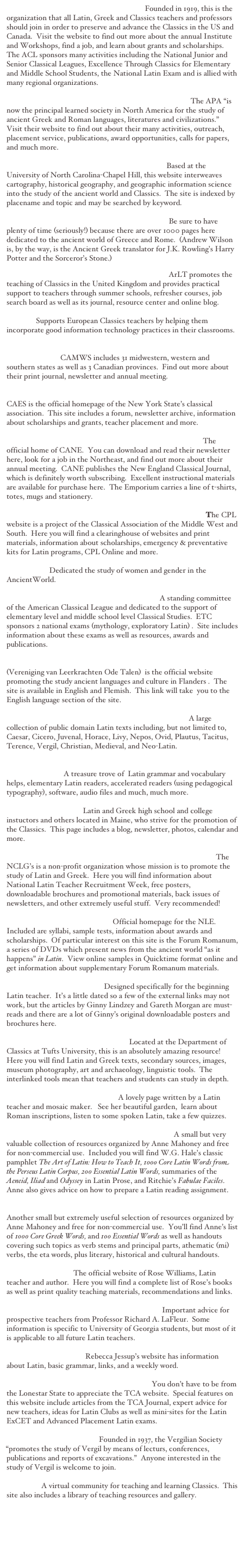 AMERICAN CLASSICAL LEAGUE Founded in 1919, this is the organization that all Latin, Greek and Classics teachers and professors should join in order to preserve and advance the Classics in the US and Canada.  Visit the website to find out more about the annual Institute and Workshops, find a job, and learn about grants and scholarships.  The ACL sponsors many activities including the National Junior and Senior Classical Leagues, Excellence Through Classics for Elementary and Middle School Students, the National Latin Exam and is allied with many regional organizations.  

AMERICAN PHILOLOGICAL ASSOCIATION The APA “is now the principal learned society in North America for the study of ancient Greek and Roman languages, literatures and civilizations.”  Visit their website to find out about their many activities, outreach, placement service, publications, award opportunities, calls for papers, and much more.

ANCIENT WORLD MAPPING CENTER Based at the University of North Carolina-Chapel Hill, this website interweaves cartography, historical geography, and geographic information science into the study of the ancient world and Classics.  The site is indexed by placename and topic and may be searched by keyword.  

ANDREW WILSON’S CLASSICS PAGES Be sure to have plenty of time (seriously!) because there are over 1000 pages here dedicated to the ancient world of Greece and Rome.  (Andrew Wilson is, by the way, is the Ancient Greek translator for J.K. Rowling’s Harry Potter and the Sorceror’s Stone.)

ASSOCIATION FOR LATIN TEACHING ArLT promotes the teaching of Classics in the United Kingdom and provides practical support to teachers through summer schools, refresher courses, job search board as well as its journal, resource center and online blog.

CIRCE Supports European Classics teachers by helping them incorporate good information technology practices in their classrooms.

CLASSICAL ASSOCIATION OF THE MIDDLE WEST AND SOUTH CAMWS includes 31 midwestern, western and southern states as well as 3 Canadian provinces.  Find out more about their print journal, newsletter and annual meeting.

CLASSICAL ASSOCIATION OF THE EMPIRE STATE CAES is the official homepage of the New York State’s classical association.  This site includes a forum, newsletter archive, information about scholarships and grants, teacher placement and more.

CLASSICAL ASSOCIATION OF NEW ENGLAND The official home of CANE.  You can download and read their newsletter here, look for a job in the Northeast, and find out more about their annual meeting.  CANE publishes the New England Classical Journal, which is definitely worth subscribing.  Excellent instructional materials are available for purchase here.  The Emporium carries a line of t-shirts, totes, mugs and stationery.

COMMITTEE FOR THE PROMOTION OF LATIN The CPL website is a project of the Classical Association of the Middle West and South.  Here you will find a clearinghouse of websites and print materials, information about scholarships, emergency & preventative kits for Latin programs, CPL Online and more.

DIOTIMA Dedicated the study of women and gender in the AncientWorld.

EXCELLENCE THROUGH CLASSICS A standing committee of the American Classical League and dedicated to the support of elementary level and middle school level Classical Studies.  ETC sponsors 2 national exams (mythology, exploratory Latin) .  Site includes information about these exams as well as resources, awards and publications.

FLEMISH ASSOCIATION OF CLASSICS TEACHERS (Vereniging van Leerkrachten Ode Talen)  is the official website promoting the study ancient languages and culture in Flanders .  The site is available in English and Flemish.  This link will take  you to the English language section of the site.

LATIN LIBRARY AT AD FONTES ACADEMY A large collection of public domain Latin texts including, but not limited to, Caesar, Cicero, Juvenal, Horace, Livy, Nepos, Ovid, Plautus, Tacitus, Terence, Vergil, Christian, Medieval, and Neo-Latin.

LATIN TEACHING MATERIALS AT ST. LOUIS UNIVERSITY A treasure trove of  Latin grammar and vocabulary helps, elementary Latin readers, accelerated readers (using pedagogical typography), software, audio files and much, much more.

MAINE CLASSICS Latin and Greek high school and college instuctors and others located in Maine, who strive for the promotion of the Classics.  This page includes a blog, newsletter, photos, calendar and more.

NATIONAL COMMITTEE FOR LATIN AND GREEK The NCLG’s is a non-profit organization whose mission is to promote the study of Latin and Greek.  Here you will find information about National Latin Teacher Recruitment Week, free posters,  downloadable brochures and promotional materials, back issues of newsletters, and other extremely useful stuff.  Very recommended!

NATIONAL LATIN EXAM Official homepage for the NLE.  Included are syllabi, sample tests, information about awards and scholarships.  Of particular interest on this site is the Forum Romanum, a series of DVDs which present news from the ancient world “as it happens” in Latin.  View online samples in Quicktime format online and get information about supplementary Forum Romanum materials.

NEW LATIN TEACHER Designed specifically for the beginning Latin teacher.  It’s a little dated so a few of the external links may not work, but the articles by Ginny Lindzey and Gareth Morgan are must-reads and there are a lot of Ginny’s original downloadable posters and brochures here.

PERSEUS DIGITAL LIBRARY Located at the Department of Classics at Tufts University, this is an absolutely amazing resource!  Here you will find Latin and Greek texts, secondary sources, images, museum photography, art and archaeology, linguistic tools.  The interlinked tools mean that teachers and students can study in depth.

PYRRHA’S ROMAN PAGES A lovely page written by a Latin teacher and mosaic maker.   See her beautiful garden,  learn about Roman inscriptions, listen to some spoken Latin, take a few quizzes.

RESOURCES FOR STUDENTS OF LATIN A small but very valuable collection of resources organized by Anne Mahoney and free for non-commercial use.  Included you will find W.G. Hale’s classic pamphlet The Art of Latin: How to Teach It, 100o Core Latin Words from the Perseus Latin Corpus, 200 Essential Latin Words, summaries of the Aeneid, Iliad and Odyssey in Latin Prose, and Ritchie’s Fabulae Faciles.  Anne also gives advice on how to prepare a Latin reading assignment.

RESOURCES FOR STUDENTS OF ANCIENT GREEK Another small but extremely useful selection of resources organized by Anne Mahoney and free for non-commercial use.  You’ll find Anne’s list of 1000 Core Greek Words, and 100 Essential Words as well as handouts covering such topics as verb stems and principal parts, athematic (mi) verbs, the eta words, plus literary, historical and cultural handouts.

ROSA LATINAE The official website of Rose Williams, Latin teacher and author.  Here you will find a complete list of Rose’s books as well as print quality teaching materials, recommendations and links.

TEACHING LATIN IN THE SCHOOLS Important advice for prospective teachers from Professor Richard A. LaFleur.  Some information is specific to University of Georgia students, but most of it is applicable to all future Latin teachers.

TEACHING LATIN Rebecca Jessup’s website has information about Latin, basic grammar, links, and a weekly word.

TEXAS CLASSICAL ASSOCIATION You don’t have to be from the Lonestar State to appreciate the TCA website.  Special features on this website include articles from the TCA Journal, expert advice for new teachers, ideas for Latin Clubs as well as mini-sites for the Latin ExCET and Advanced Placement Latin exams.

VERGILIAN SOCIETY Founded in 1937, the Vergilian Society “promotes the study of Vergil by means of lecturs, conferences, publications and reports of excavations.”  Anyone interested in the study of Vergil is welcome to join.  

VROMA A virtual community for teaching and learning Classics.  This site also includes a library of teaching resources and gallery.

